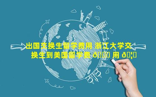 出国交换生留学费用 浙江大学交换生到美国留学费 🐛 用 🦟 多少